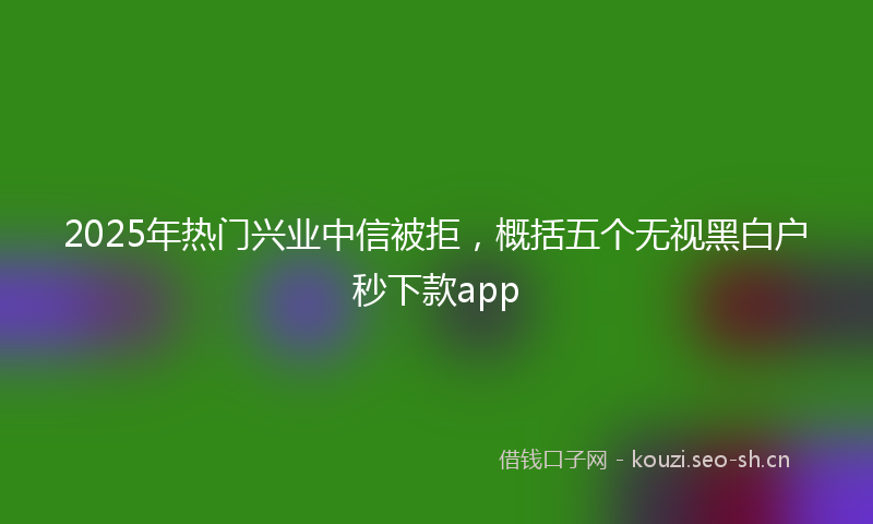 2025年热门兴业中信被拒，概括五个无视黑白户秒下款app