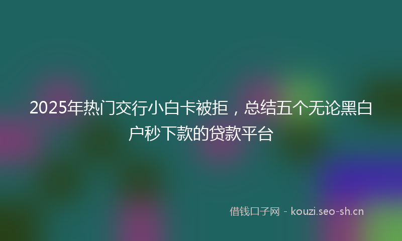 2025年热门交行小白卡被拒，总结五个无论黑白户秒下款的贷款平台