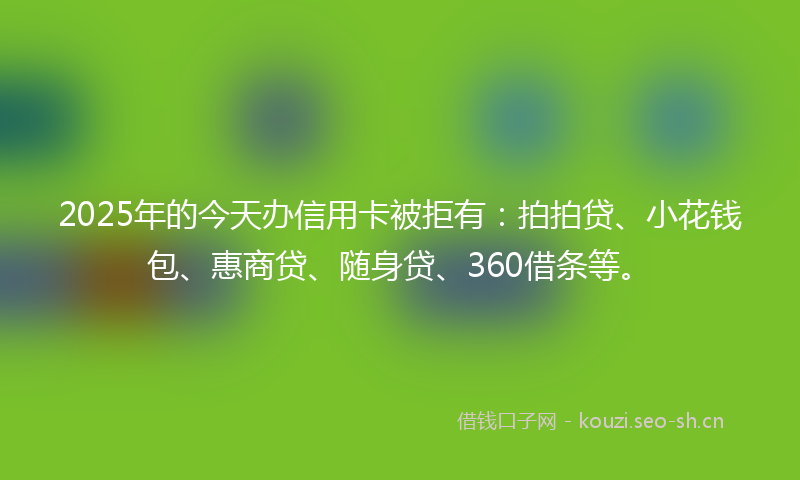 2025年的今天办信用卡被拒有：拍拍贷、小花钱包、惠商贷、随身贷、360借条等。