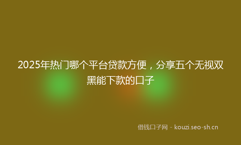 2025年热门哪个平台贷款方便，分享五个无视双黑能下款的口子
