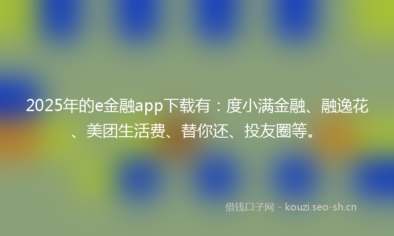 2025年的e金融app下载有：度小满金融、融逸花、美团生活费、替你还、投友圈等。