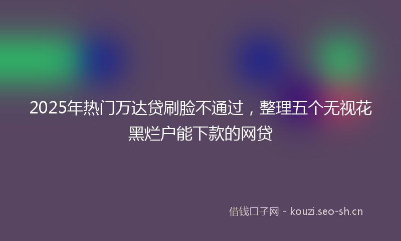 2025年热门万达贷刷脸不通过，整理五个无视花黑烂户能下款的网贷