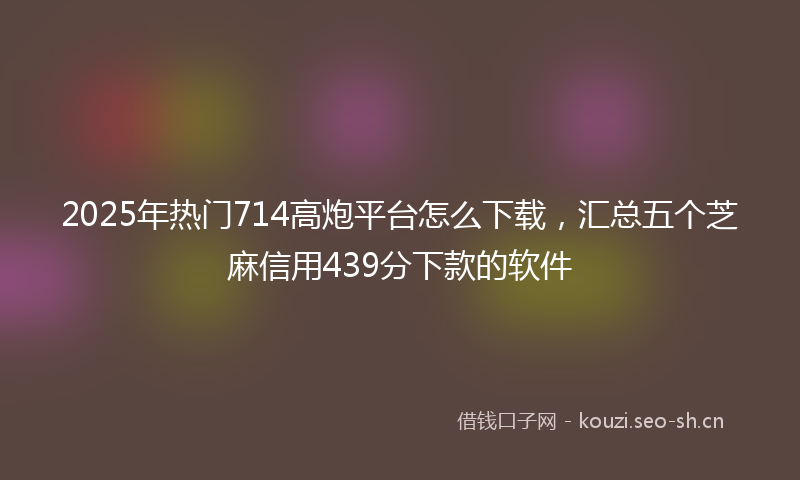 2025年热门714高炮平台怎么下载，汇总五个芝麻信用439分下款的软件