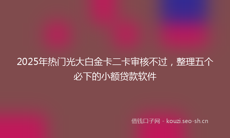 2025年热门光大白金卡二卡审核不过，整理五个必下的小额贷款软件