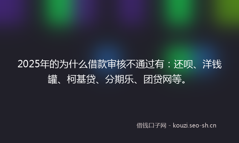 2025年的为什么借款审核不通过有：还呗、洋钱罐、柯基贷、分期乐、团贷网等。