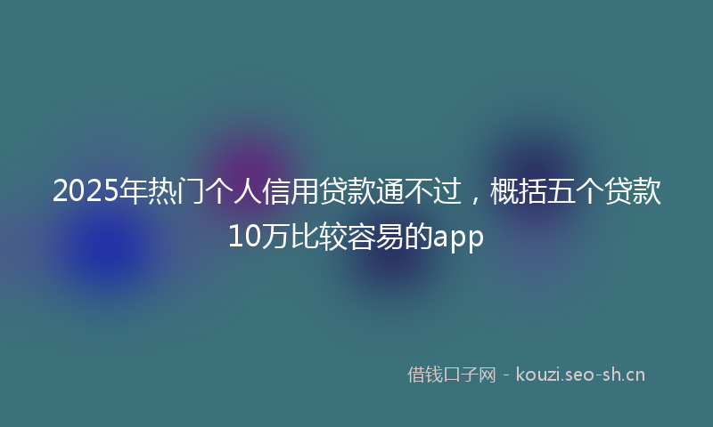 2025年热门个人信用贷款通不过，概括五个贷款10万比较容易的app