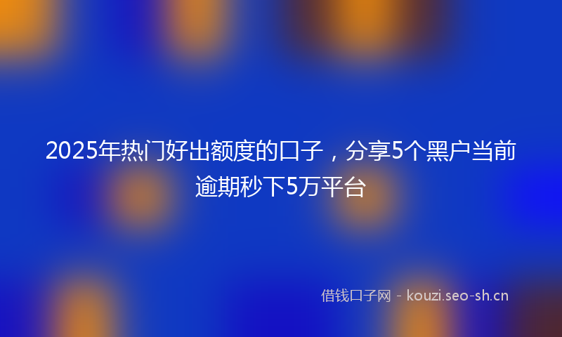 2025年热门好出额度的口子，分享5个黑户当前逾期秒下5万平台