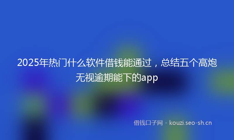 2025年热门什么软件借钱能通过，总结五个高炮无视逾期能下的app