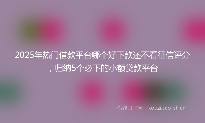 2025年热门借款平台哪个好下款还不看征信评分，归纳5个必下的小额贷款平台