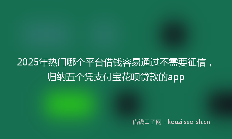 2025年热门哪个平台借钱容易通过不需要征信，归纳五个凭支付宝花呗贷款的app