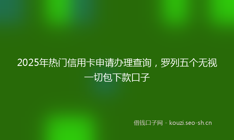 2025年热门信用卡申请办理查询，罗列五个无视一切包下款口子