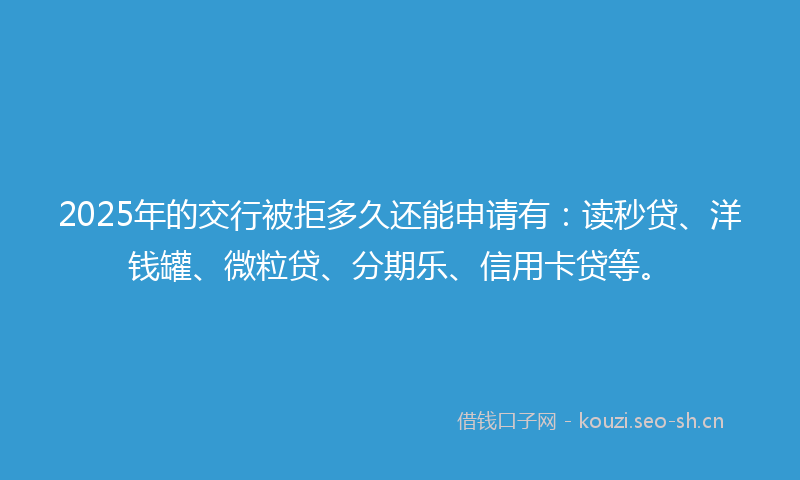 2025年的交行被拒多久还能申请有：读秒贷、洋钱罐、微粒贷、分期乐、信用卡贷等。
