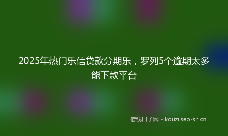 2025年热门乐信贷款分期乐，罗列5个逾期太多能下款平台