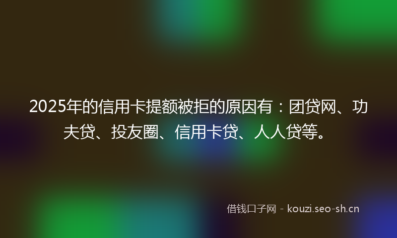 2025年的信用卡提额被拒的原因有：团贷网、功夫贷、投友圈、信用卡贷、人人贷等。