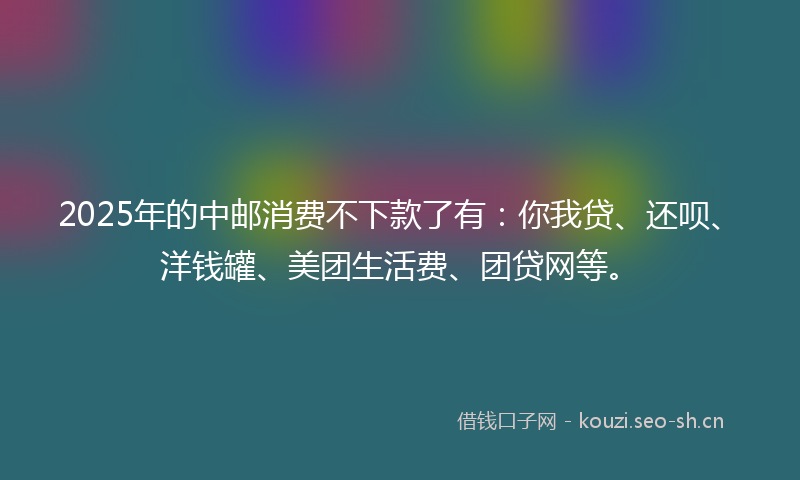 2025年的中邮消费不下款了有：你我贷、还呗、洋钱罐、美团生活费、团贷网等。