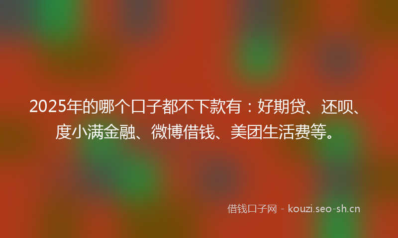 2025年的哪个口子都不下款有:好期贷、还呗、度小满金融、微博借钱、美团生活费等。