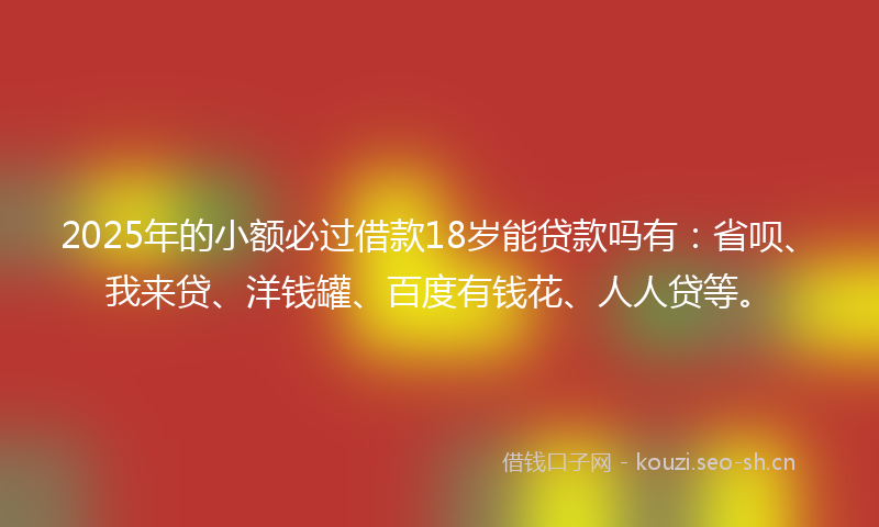 2025年的小额必过借款18岁能贷款吗有：省呗、我来贷、洋钱罐、百度有钱花、人人贷等。