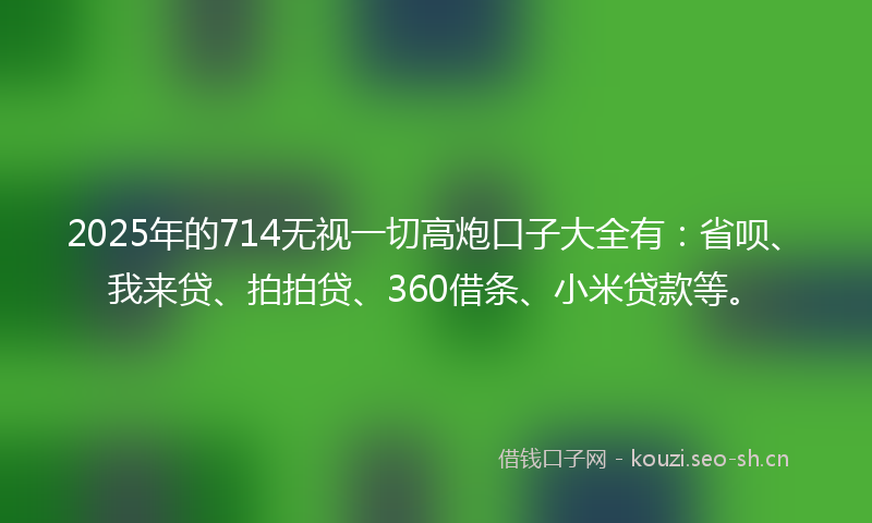 2025年的714无视一切高炮口子大全有：省呗、我来贷、拍拍贷、360借条、小米贷款等。