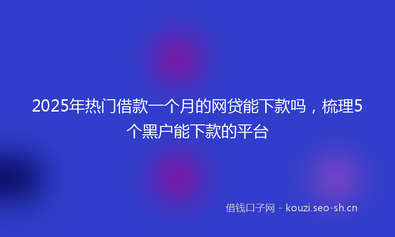 2025年热门借款一个月的网贷能下款吗，梳理5个黑户能下款的平台