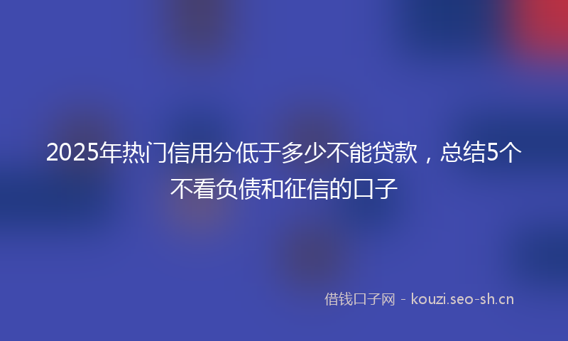 2025年热门信用分低于多少不能贷款，总结5个不看负债和征信的口子