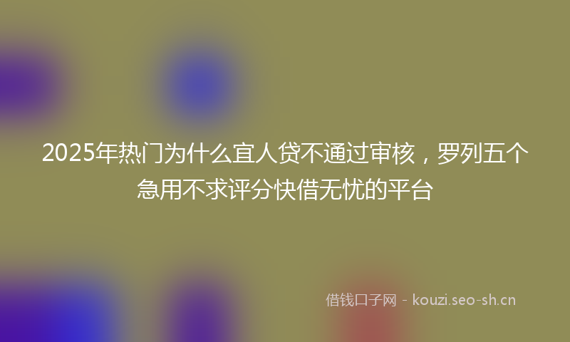 2025年热门为什么宜人贷不通过审核，罗列五个急用不求评分快借无忧的平台