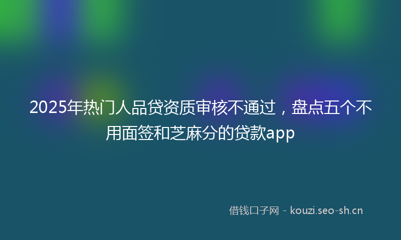 2025年热门人品贷资质审核不通过，盘点五个不用面签和芝麻分的贷款app