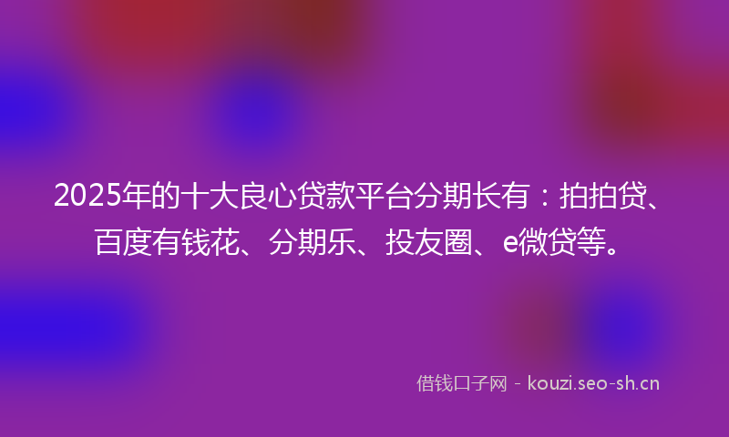 2025年的十大良心贷款平台分期长有：拍拍贷、百度有钱花、分期乐、投友圈、e微贷等。