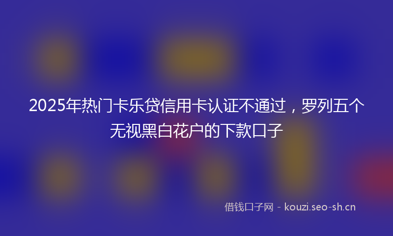 2025年热门卡乐贷信用卡认证不通过，罗列五个无视黑白花户的下款口子