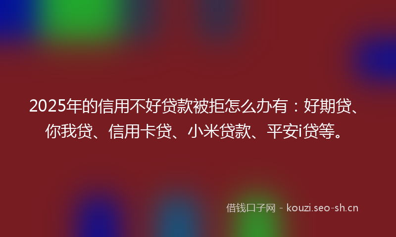 2025年的信用不好贷款被拒怎么办有：好期贷、你我贷、信用卡贷、小米贷款、平安i贷等。