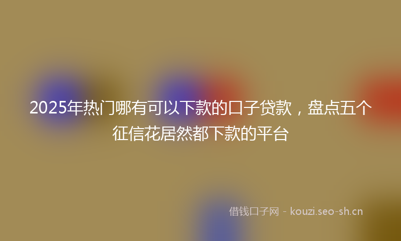 2025年热门哪有可以下款的口子贷款，盘点五个征信花居然都下款的平台