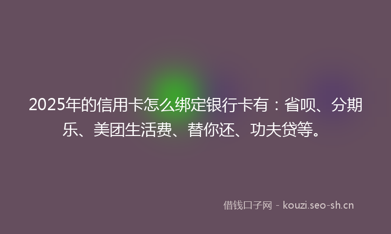 2025年的信用卡怎么绑定银行卡有：省呗、分期乐、美团生活费、替你还、功夫贷等。