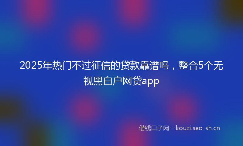 2025年热门不过征信的贷款靠谱吗，整合5个无视黑白户网贷app