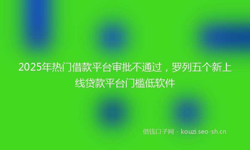 2025年热门借款平台审批不通过，罗列五个新上线贷款平台门槛低软件