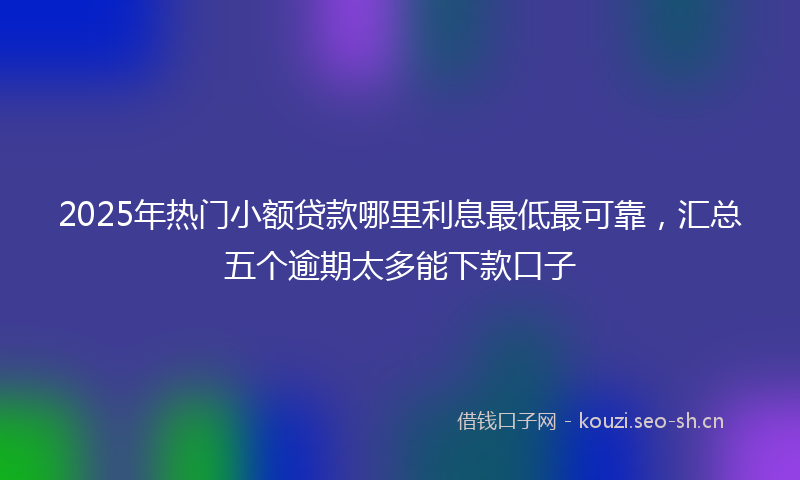 2025年热门小额贷款哪里利息最低最可靠，汇总五个逾期太多能下款口子