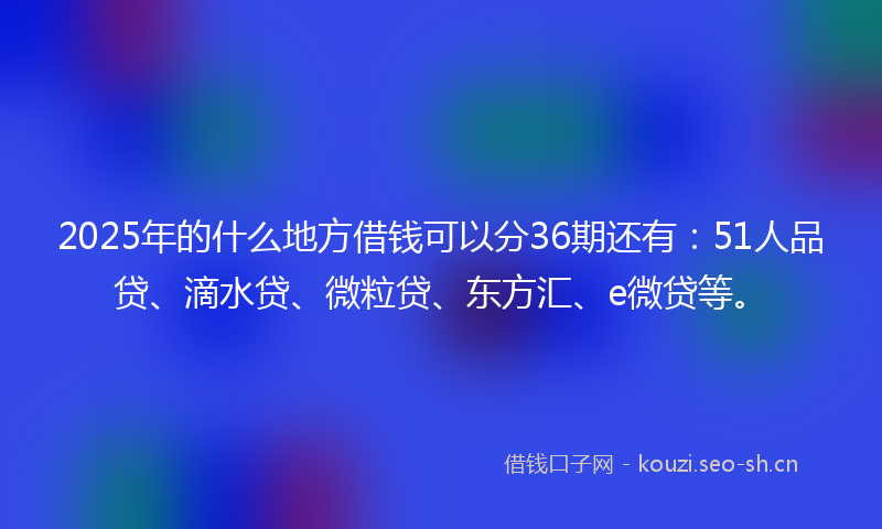 2025年的什么地方借钱可以分36期还有：51人品贷、滴水贷、微粒贷、东方汇、e微贷等。