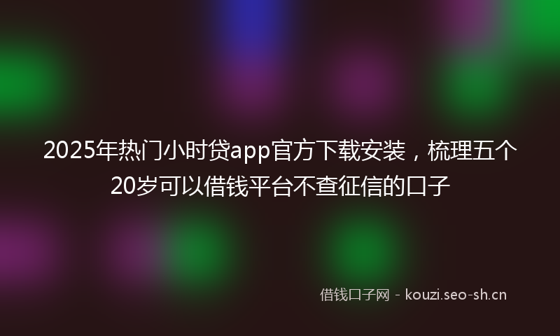 2025年热门小时贷app官方下载安装，梳理五个20岁可以借钱平台不查征信的口子