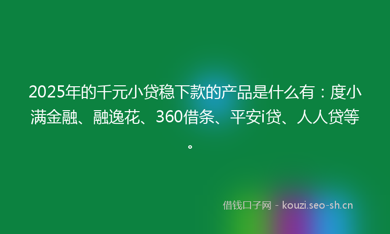 2025年的千元小贷稳下款的产品是什么有：度小满金融、融逸花、360借条、平安i贷、人人贷等。