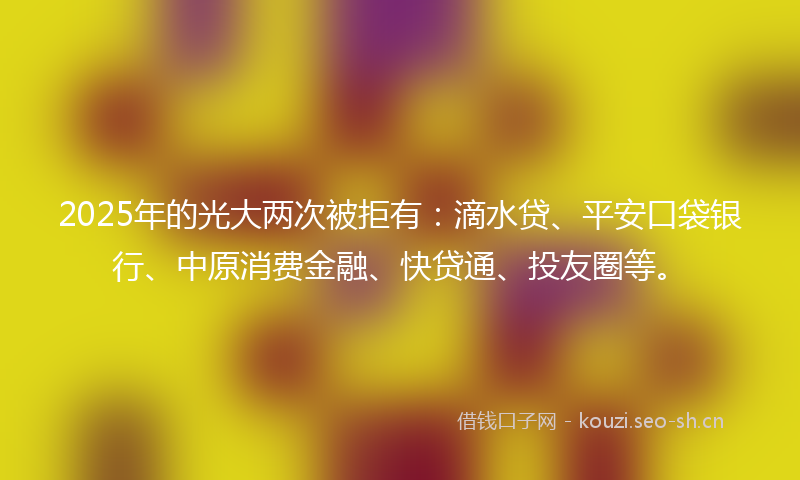 2025年的光大两次被拒有：滴水贷、平安口袋银行、中原消费金融、快贷通、投友圈等。