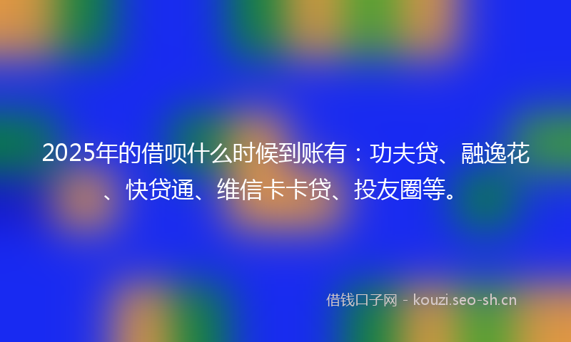 2025年的借呗什么时候到账有：功夫贷、融逸花、快贷通、维信卡卡贷、投友圈等。