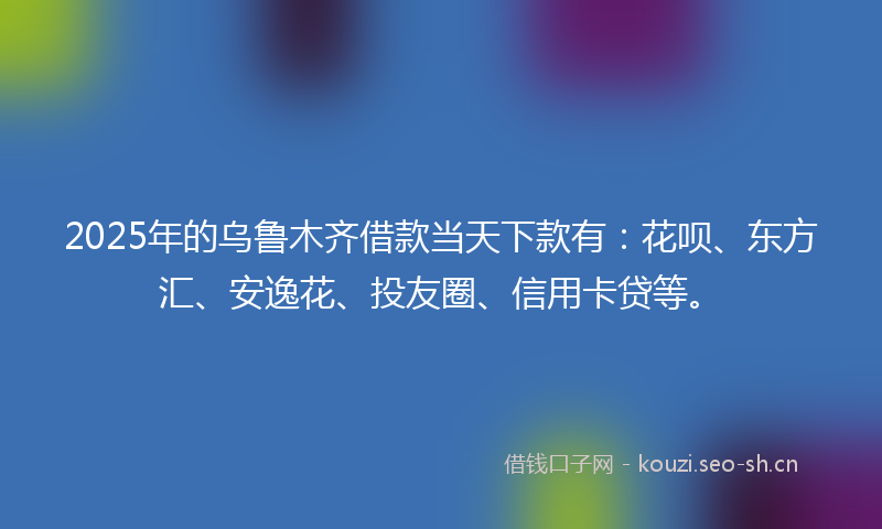 2025年的乌鲁木齐借款当天下款有：花呗、东方汇、安逸花、投友圈、信用卡贷等。