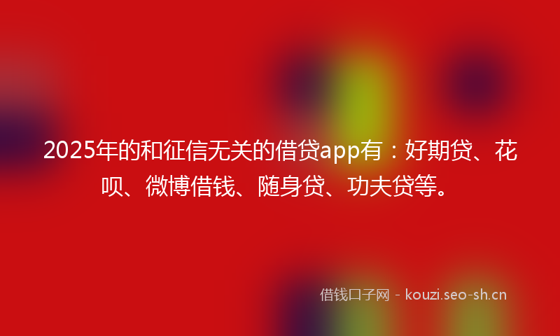 2025年的和征信无关的借贷app有：好期贷、花呗、微博借钱、随身贷、功夫贷等。