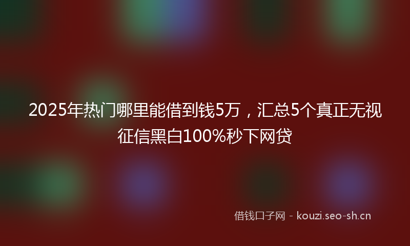 2025年热门哪里能借到钱5万，汇总5个真正无视征信黑白100%秒下网贷