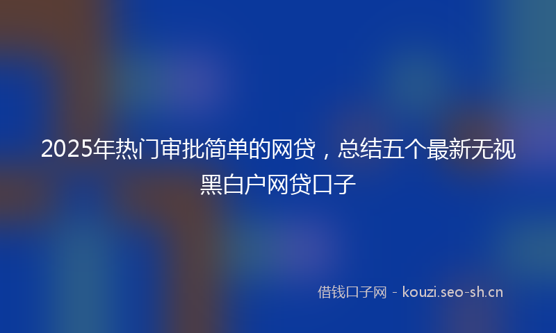 2025年热门审批简单的网贷，总结五个最新无视黑白户网贷口子