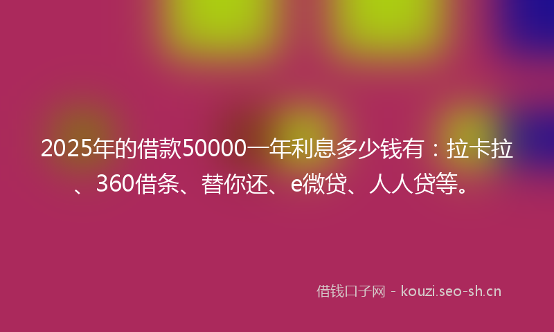 2025年的借款50000一年利息多少钱有：拉卡拉、360借条、替你还、e微贷、人人贷等。