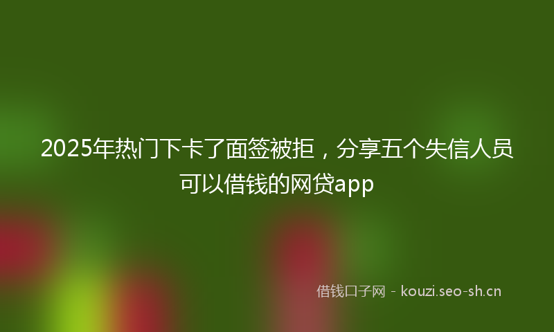 2025年热门下卡了面签被拒，分享五个失信人员可以借钱的网贷app