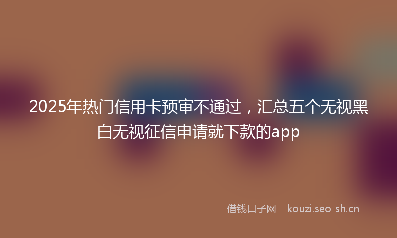 2025年热门信用卡预审不通过，汇总五个无视黑白无视征信申请就下款的app
