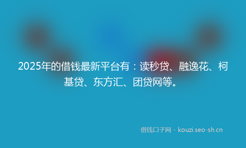 2025年的借钱最新平台有：读秒贷、融逸花、柯基贷、东方汇、团贷网等。