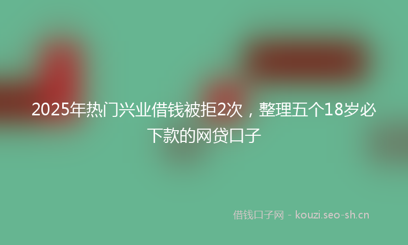 2025年热门兴业借钱被拒2次，整理五个18岁必下款的网贷口子