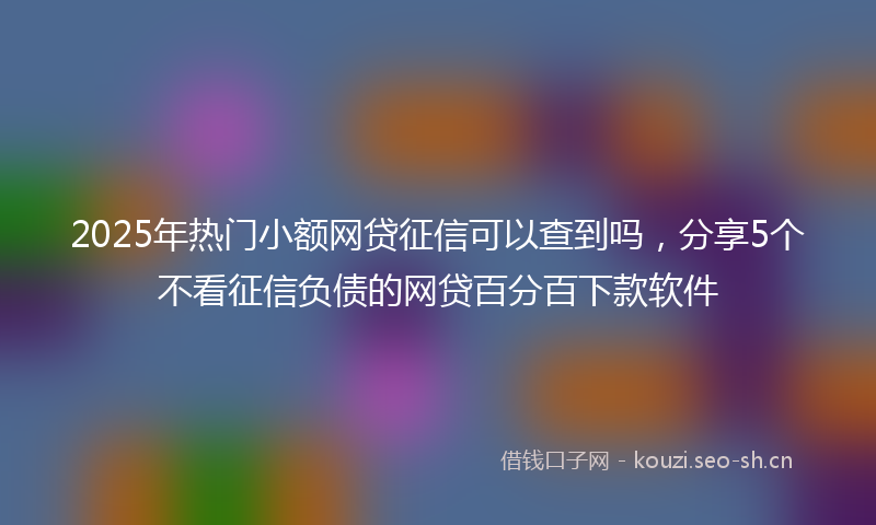 2025年热门小额网贷征信可以查到吗，分享5个不看征信负债的网贷百分百下款软件
