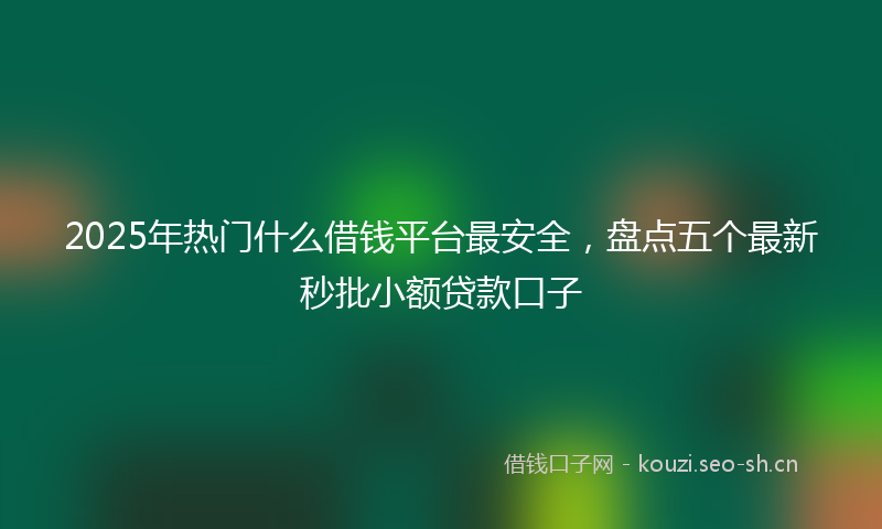2025年热门什么借钱平台最安全，盘点五个最新秒批小额贷款口子
